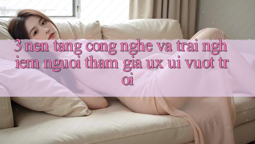 3. Nền tảng công nghệ và Trải nghiệm người tham gia (UX/UI) vượt trội