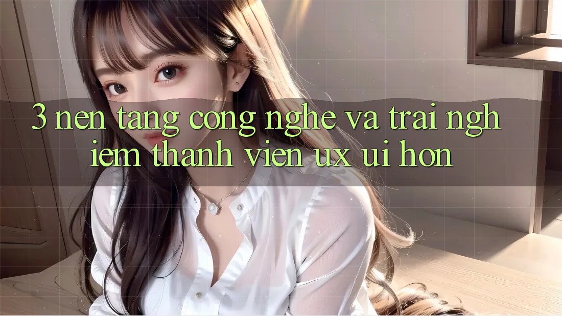 3. Nền tảng công nghệ và Trải nghiệm thành viên (UX/UI) hơn