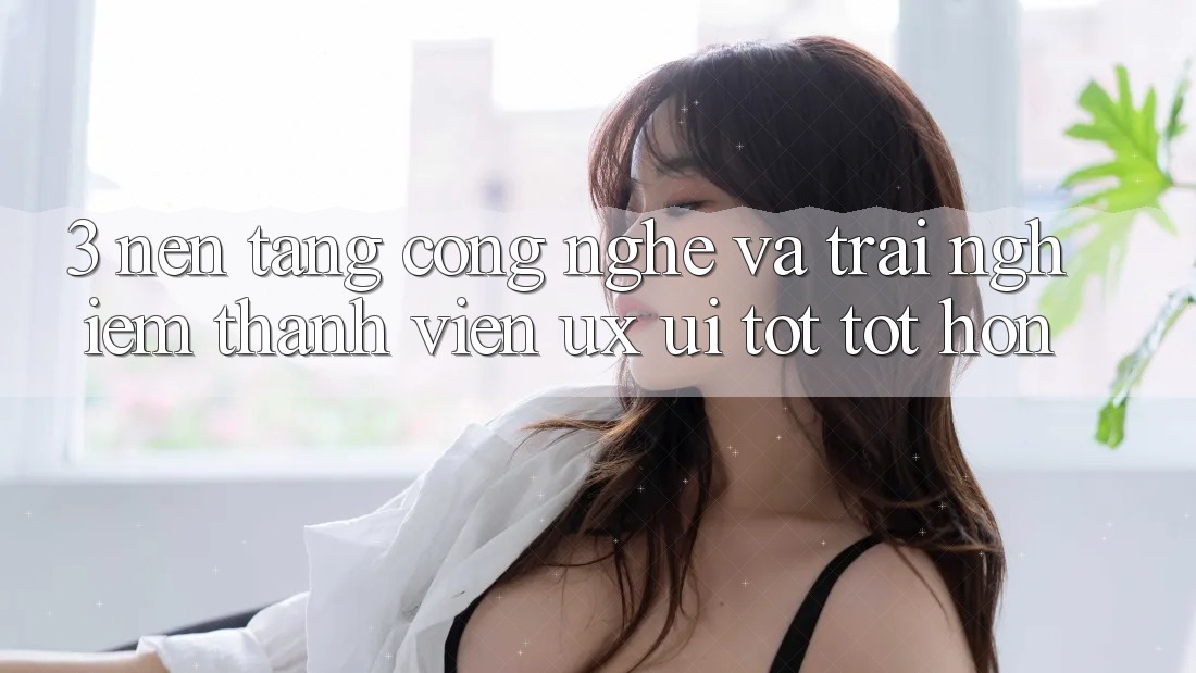 3. Nền tảng công nghệ và Trải nghiệm thành viên (UX/UI) tốt tốt hơn