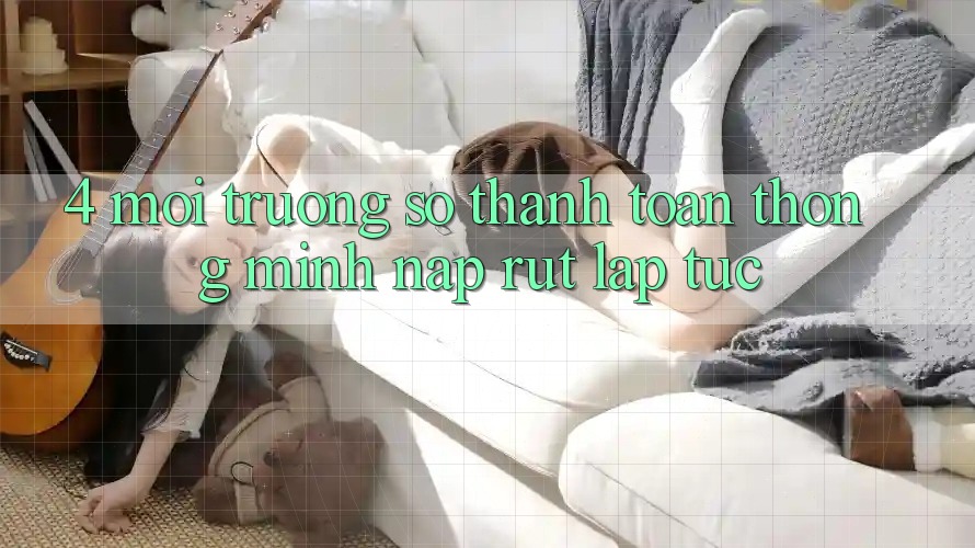 4. Môi trường số thanh toán thông minh, nạp rút lập tức