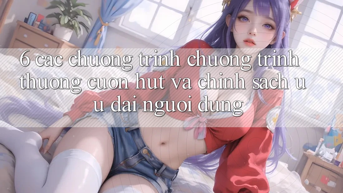 6. Các chương trình chương trình thưởng cuốn hút và chính sách ưu đãi người dùng