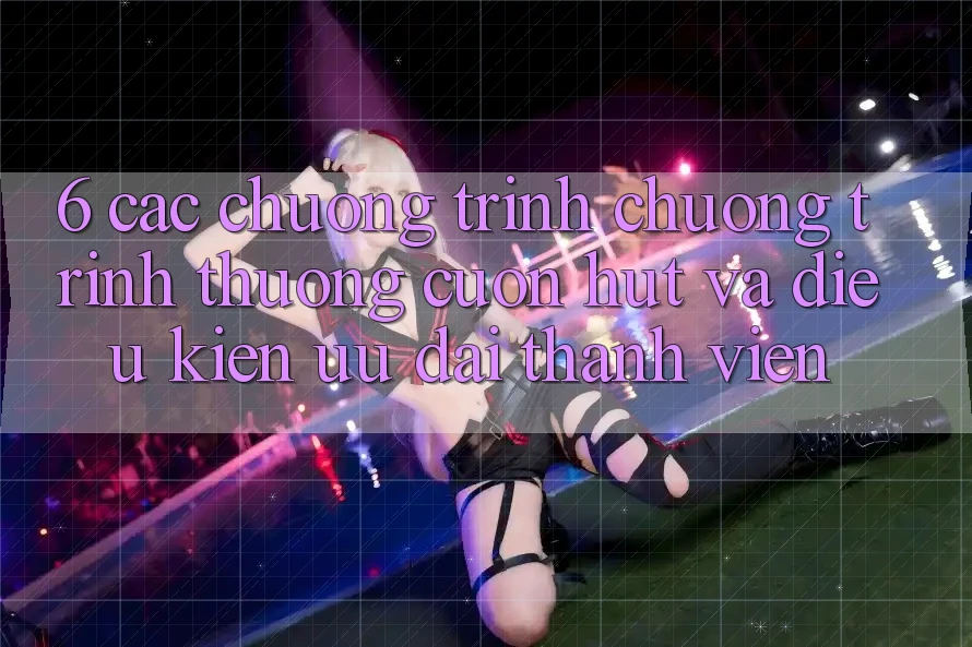 6. Các chương trình chương trình thưởng cuốn hút và điều kiện ưu đãi thành viên 6. Các chương trình chương trình thưởng cuốn hút và điều kiện ưu đãi thành viên