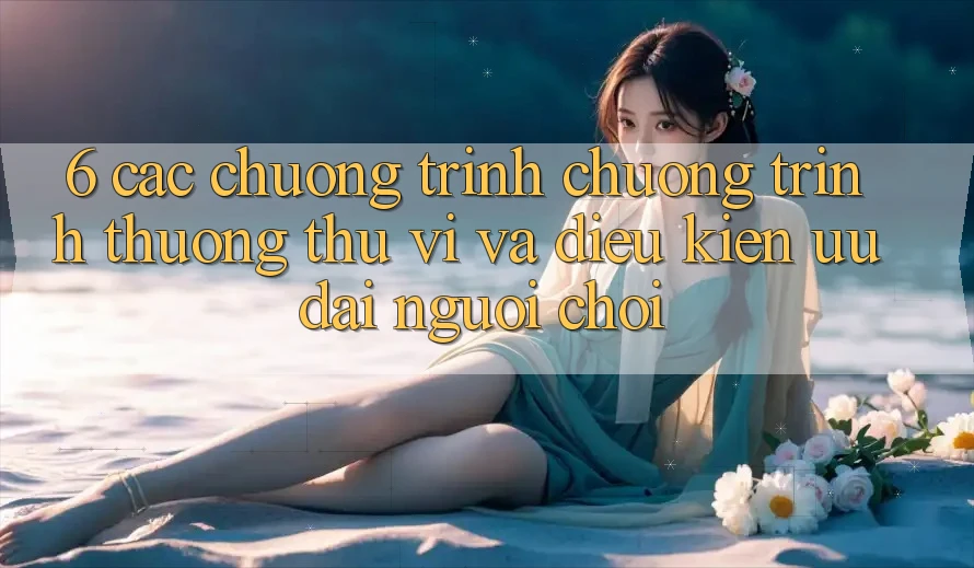 6. Các chương trình chương trình thưởng thú vị và điều kiện ưu đãi người chơi 6. Các chương trình chương trình thưởng thú vị và điều kiện ưu đãi người chơi