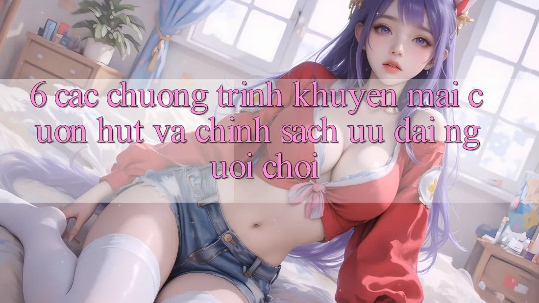 6. Các chương trình khuyến mãi cuốn hút và chính sách ưu đãi người chơi 6. Các chương trình khuyến mãi cuốn hút và chính sách ưu đãi người chơi