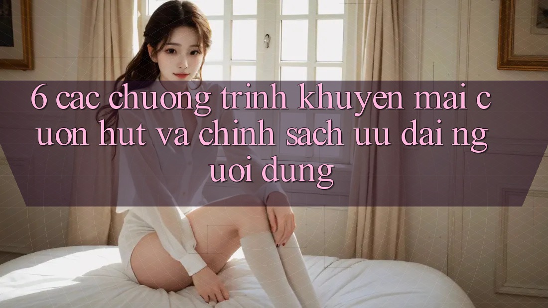 6. Các chương trình khuyến mãi cuốn hút và chính sách ưu đãi người dùng