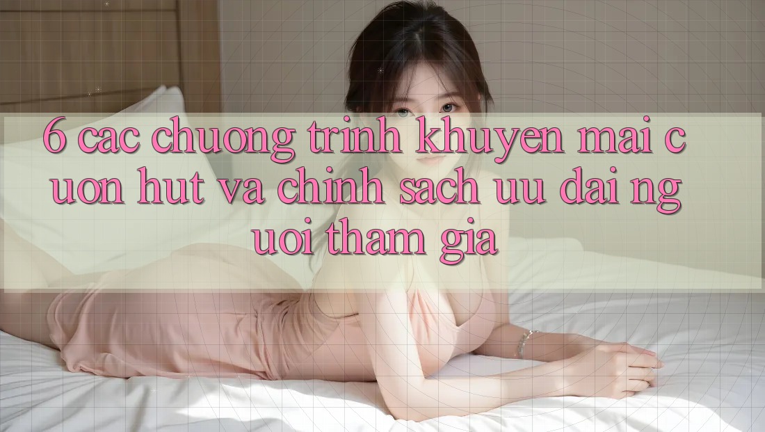 6. Các chương trình khuyến mãi cuốn hút và chính sách ưu đãi người tham gia 6. Các chương trình khuyến mãi cuốn hút và chính sách ưu đãi người tham gia