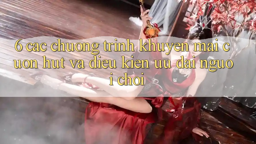 6. Các chương trình khuyến mãi cuốn hút và điều kiện ưu đãi người chơi