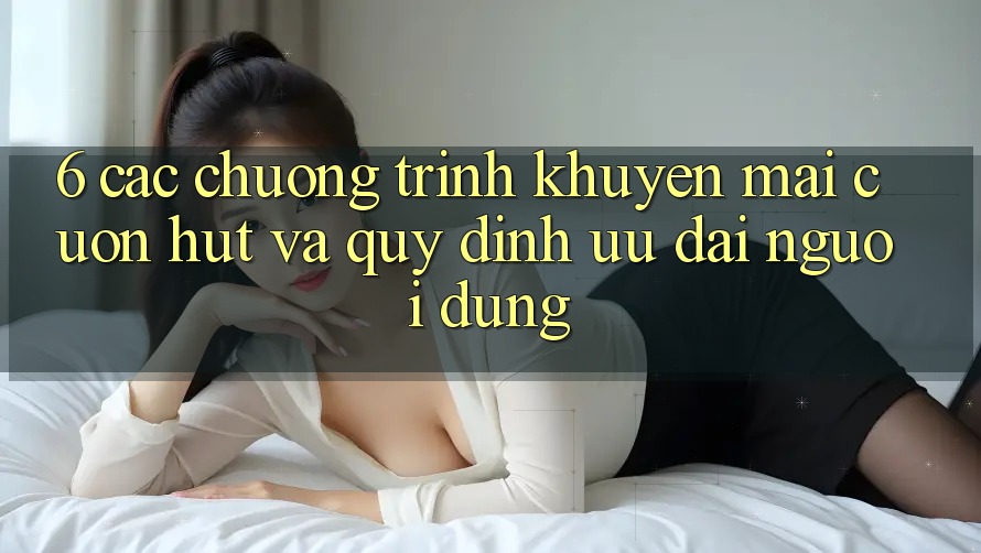 6. Các chương trình khuyến mãi cuốn hút và quy định ưu đãi người dùng 6. Các chương trình khuyến mãi cuốn hút và quy định ưu đãi người dùng