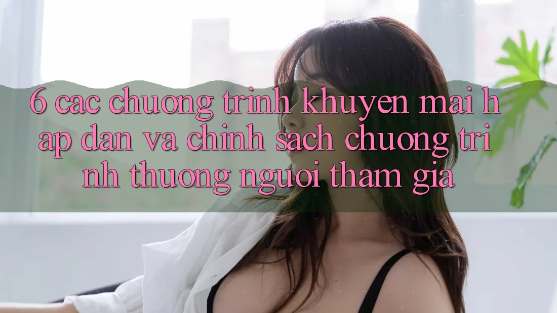 6. Các chương trình khuyến mãi hấp dẫn và chính sách chương trình thưởng người tham gia 6. Các chương trình khuyến mãi hấp dẫn và chính sách chương trình thưởng người tham gia