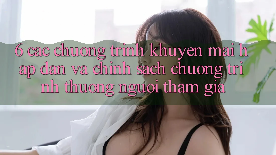 6. Các chương trình khuyến mãi hấp dẫn và chính sách chương trình thưởng người tham gia