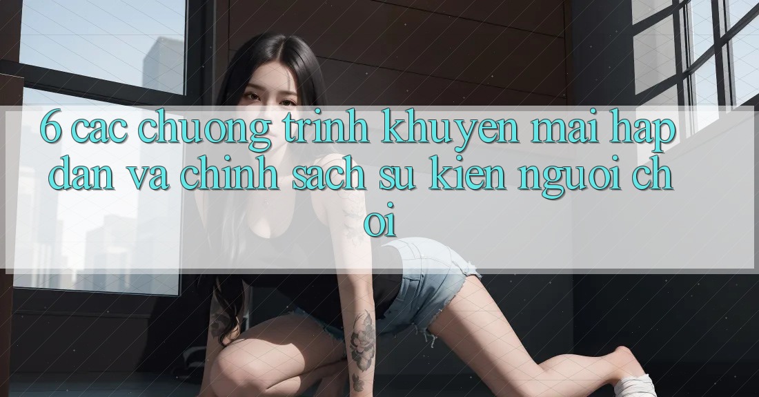 6. Các chương trình khuyến mãi hấp dẫn và chính sách sự kiện người chơi 6. Các chương trình khuyến mãi hấp dẫn và chính sách sự kiện người chơi