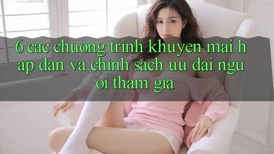 6. Các chương trình khuyến mãi hấp dẫn và chính sách ưu đãi người tham gia