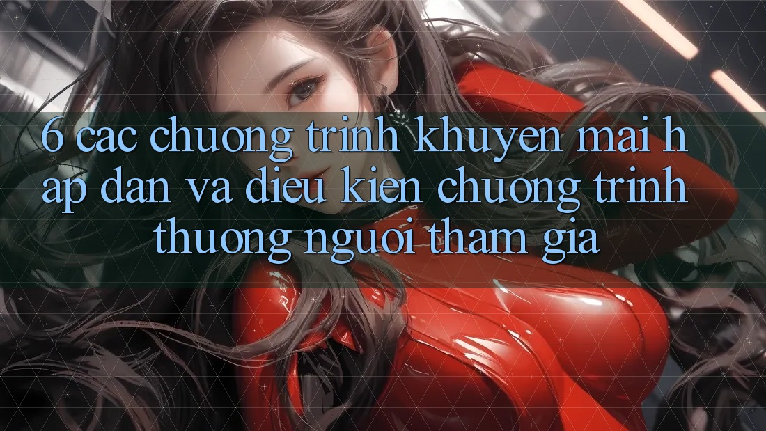 6. Các chương trình khuyến mãi hấp dẫn và điều kiện chương trình thưởng người tham gia