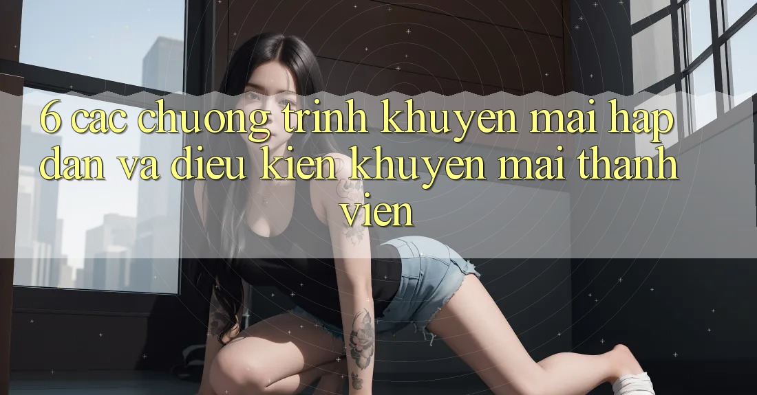6. Các chương trình khuyến mãi hấp dẫn và điều kiện khuyến mãi thành viên