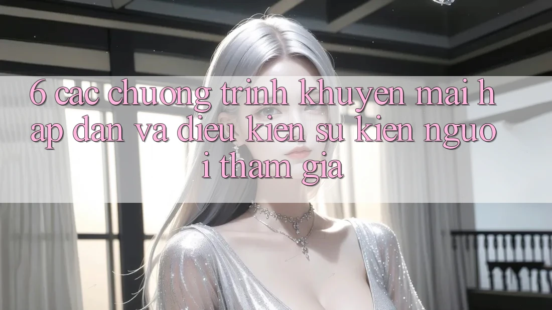 6. Các chương trình khuyến mãi hấp dẫn và điều kiện sự kiện người tham gia