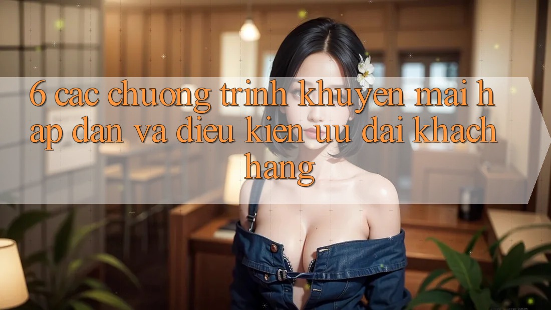 6. Các chương trình khuyến mãi hấp dẫn và điều kiện ưu đãi khách hàng