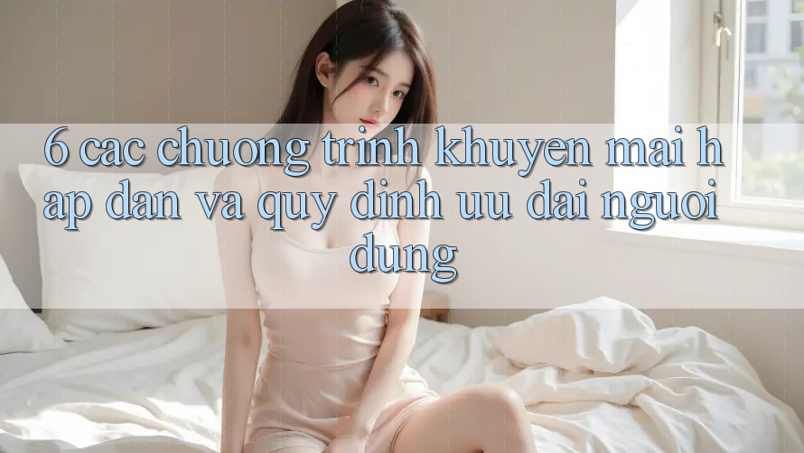 6. Các chương trình khuyến mãi hấp dẫn và quy định ưu đãi người dùng