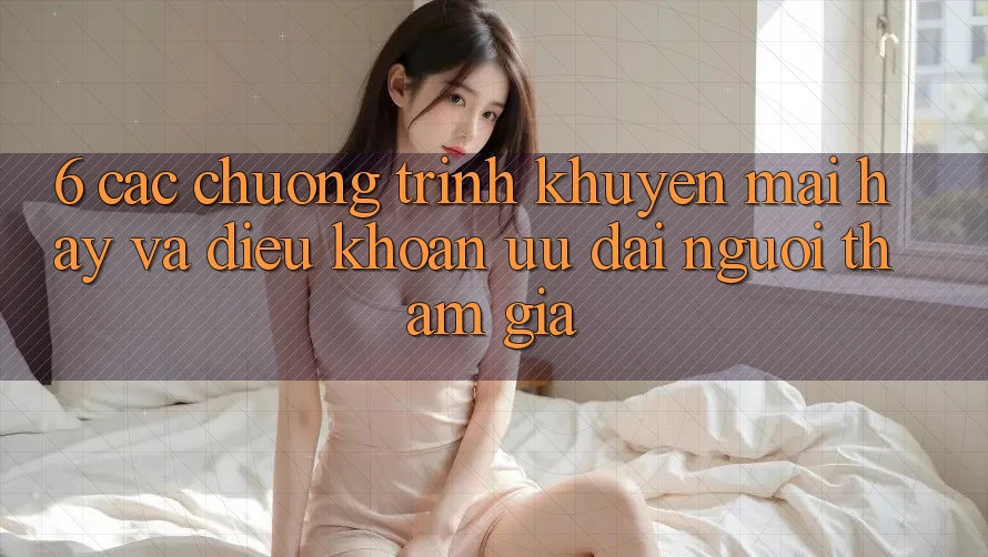 6. Các chương trình khuyến mãi hay và điều khoản ưu đãi người tham gia 6. Các chương trình khuyến mãi hay và điều khoản ưu đãi người tham gia