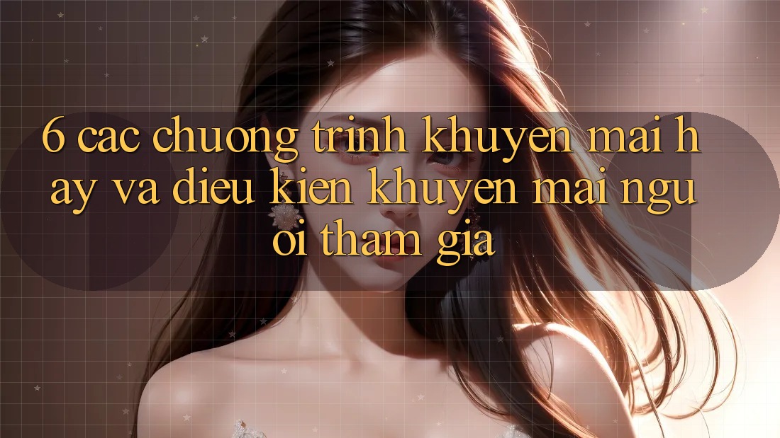 6. Các chương trình khuyến mãi hay và điều kiện khuyến mãi người tham gia 6. Các chương trình khuyến mãi hay và điều kiện khuyến mãi người tham gia