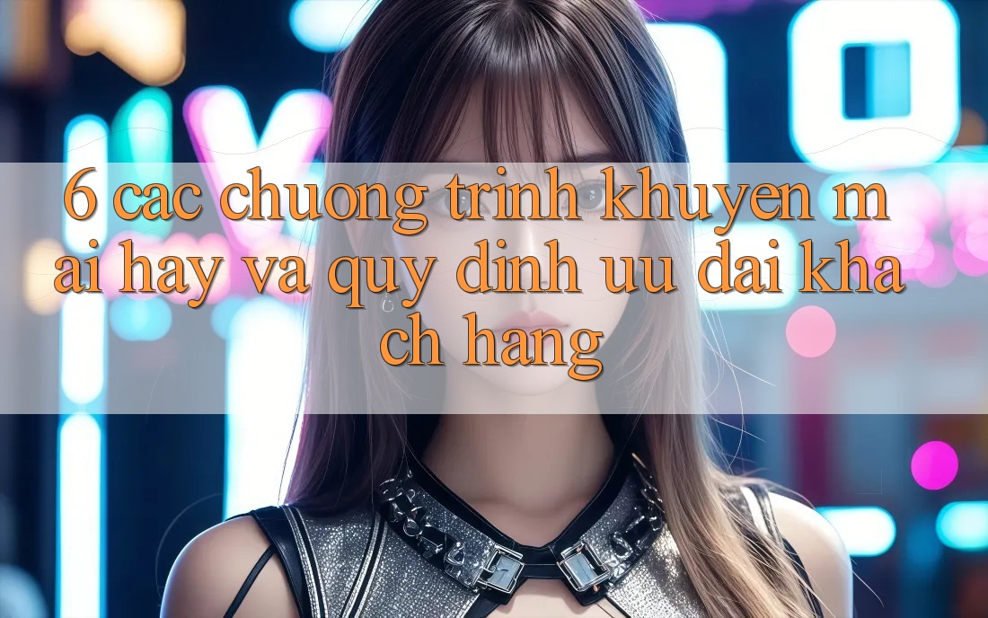 6. Các chương trình khuyến mãi hay và quy định ưu đãi khách hàng 6. Các chương trình khuyến mãi hay và quy định ưu đãi khách hàng