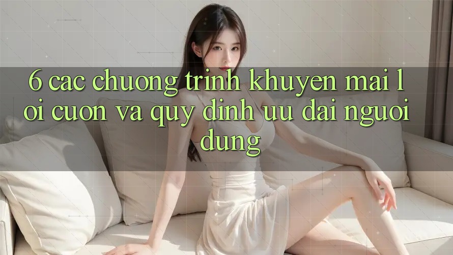 6. Các chương trình khuyến mãi lôi cuốn và quy định ưu đãi người dùng 6. Các chương trình khuyến mãi lôi cuốn và quy định ưu đãi người dùng