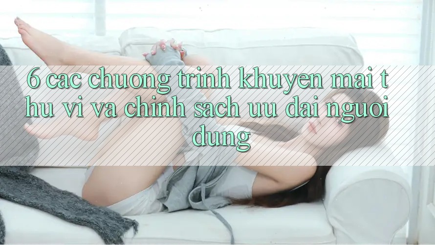 6. Các chương trình khuyến mãi thú vị và chính sách ưu đãi người dùng 6. Các chương trình khuyến mãi thú vị và chính sách ưu đãi người dùng