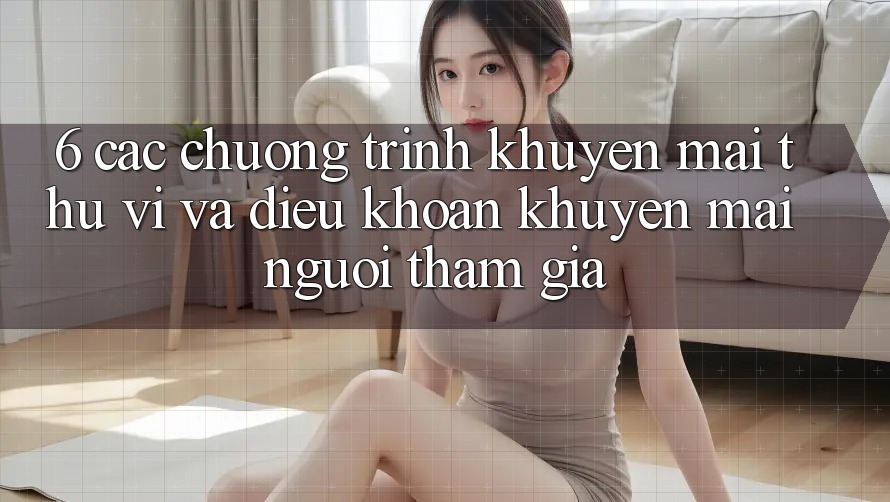 6. Các chương trình khuyến mãi thú vị và điều khoản khuyến mãi người tham gia 6. Các chương trình khuyến mãi thú vị và điều khoản khuyến mãi người tham gia