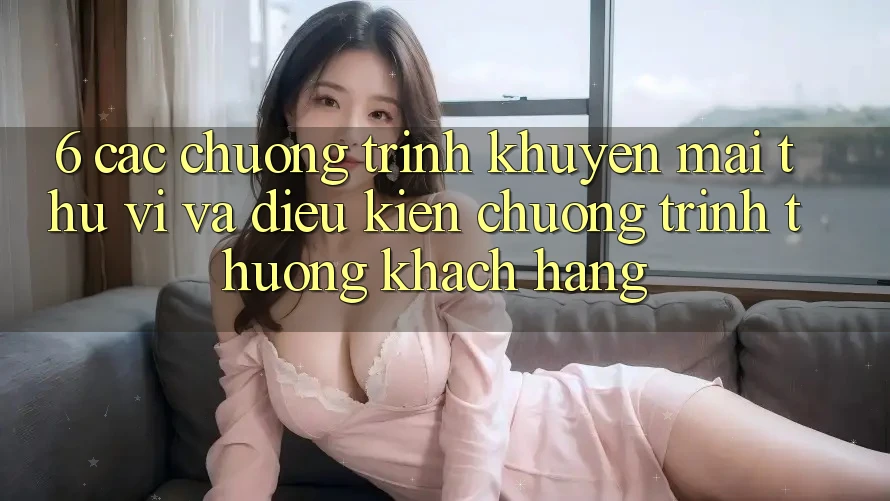 6. Các chương trình khuyến mãi thú vị và điều kiện chương trình thưởng khách hàng