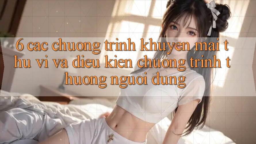 6. Các chương trình khuyến mãi thú vị và điều kiện chương trình thưởng người dùng 6. Các chương trình khuyến mãi thú vị và điều kiện chương trình thưởng người dùng