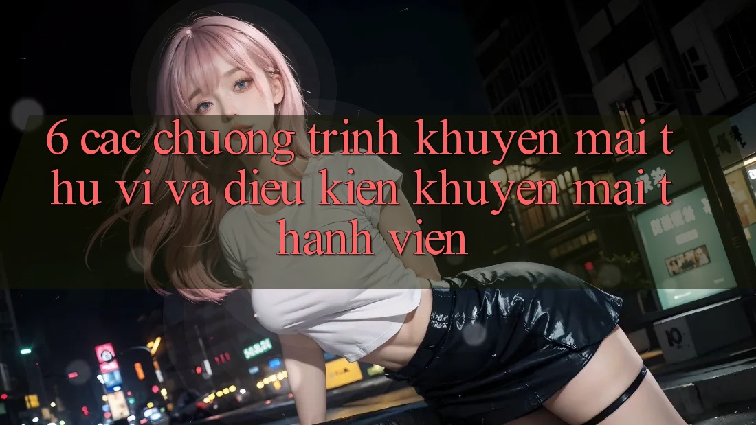 6. Các chương trình khuyến mãi thú vị và điều kiện khuyến mãi thành viên