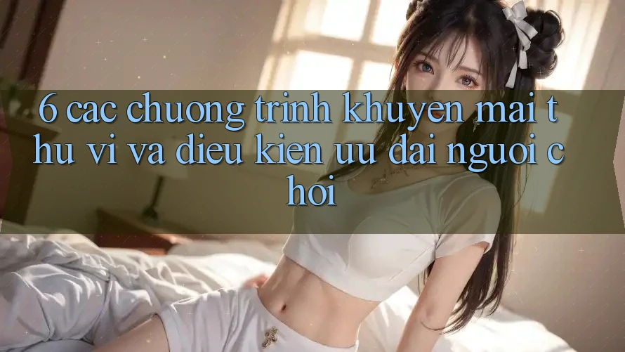6. Các chương trình khuyến mãi thú vị và điều kiện ưu đãi người chơi 6. Các chương trình khuyến mãi thú vị và điều kiện ưu đãi người chơi