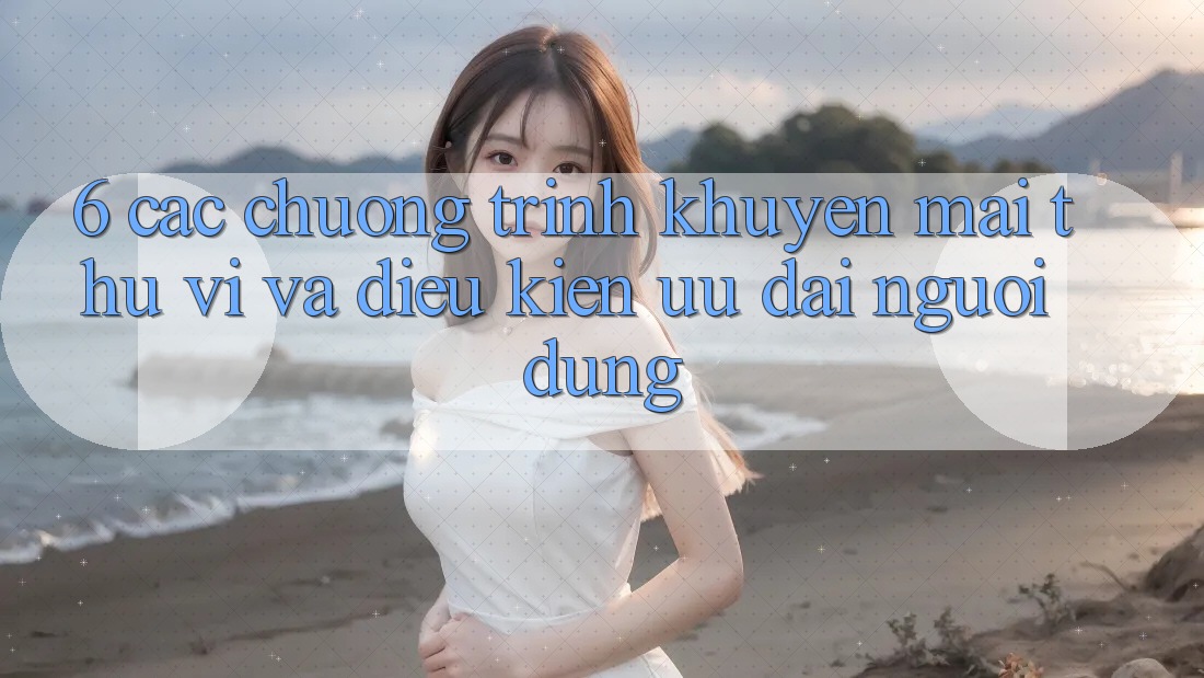6. Các chương trình khuyến mãi thú vị và điều kiện ưu đãi người dùng