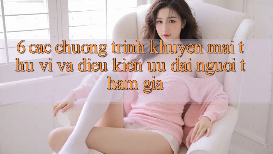 6. Các chương trình khuyến mãi thú vị và điều kiện ưu đãi người tham gia