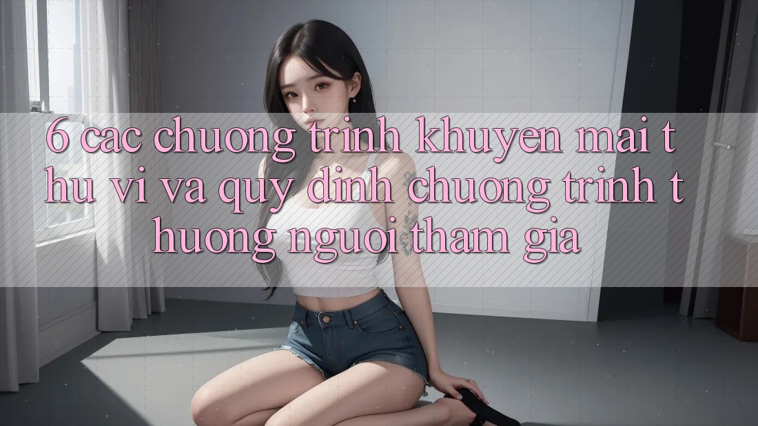 6. Các chương trình khuyến mãi thú vị và quy định chương trình thưởng người tham gia 6. Các chương trình khuyến mãi thú vị và quy định chương trình thưởng người tham gia