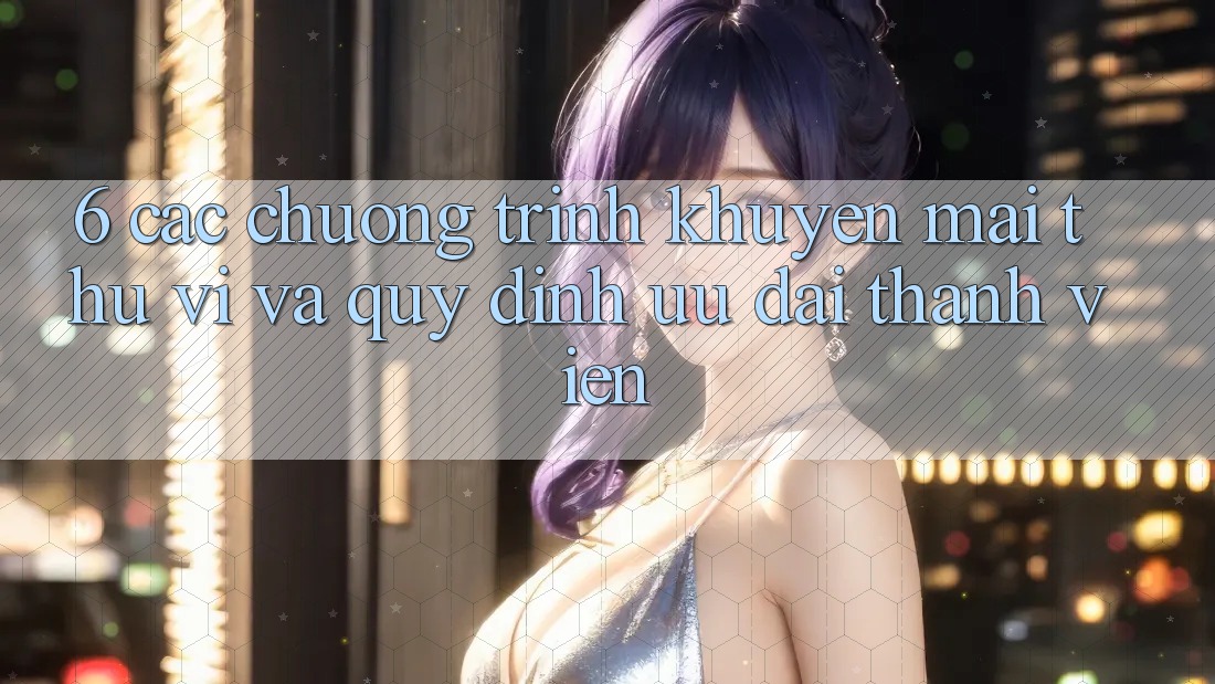 6. Các chương trình khuyến mãi thú vị và quy định ưu đãi thành viên 6. Các chương trình khuyến mãi thú vị và quy định ưu đãi thành viên