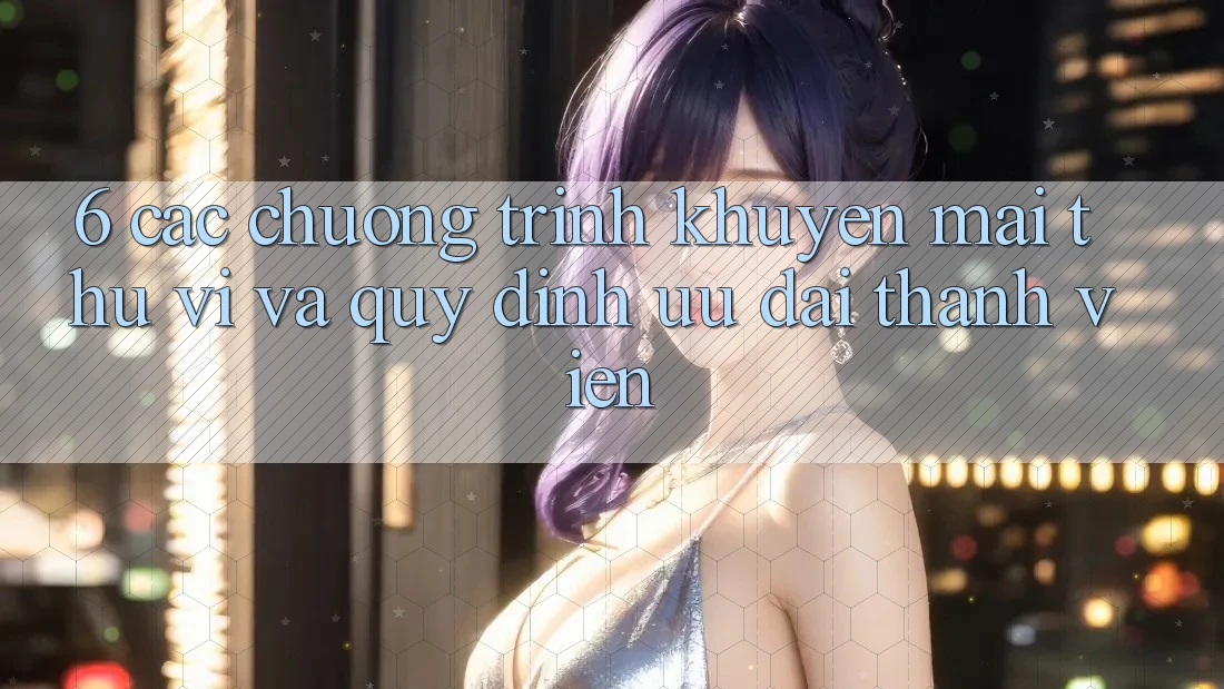 6. Các chương trình khuyến mãi thú vị và quy định ưu đãi thành viên 6. Các chương trình khuyến mãi thú vị và quy định ưu đãi thành viên