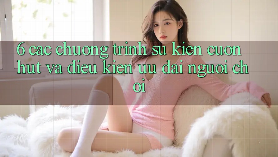 6. Các chương trình sự kiện cuốn hút và điều kiện ưu đãi người chơi 6. Các chương trình sự kiện cuốn hút và điều kiện ưu đãi người chơi