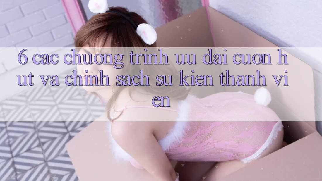 6. Các chương trình ưu đãi cuốn hút và chính sách sự kiện thành viên 6. Các chương trình ưu đãi cuốn hút và chính sách sự kiện thành viên