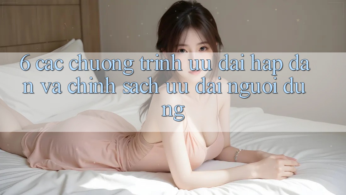 6. Các chương trình ưu đãi hấp dẫn và chính sách ưu đãi người dùng