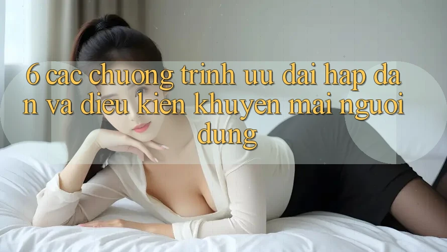 6. Các chương trình ưu đãi hấp dẫn và điều kiện khuyến mãi người dùng