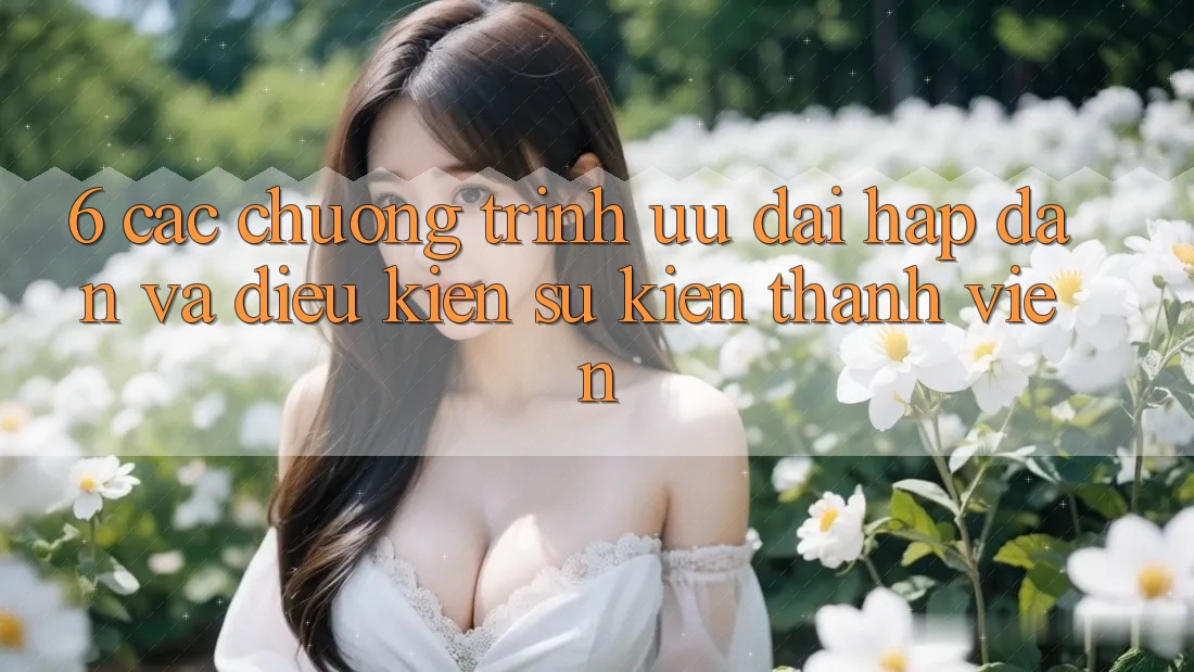 6. Các chương trình ưu đãi hấp dẫn và điều kiện sự kiện thành viên 6. Các chương trình ưu đãi hấp dẫn và điều kiện sự kiện thành viên