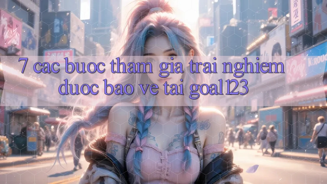 7. Các bước tham gia trải nghiệm được bảo vệ tại Goal123 7. Các bước tham gia trải nghiệm được bảo vệ tại Goal123