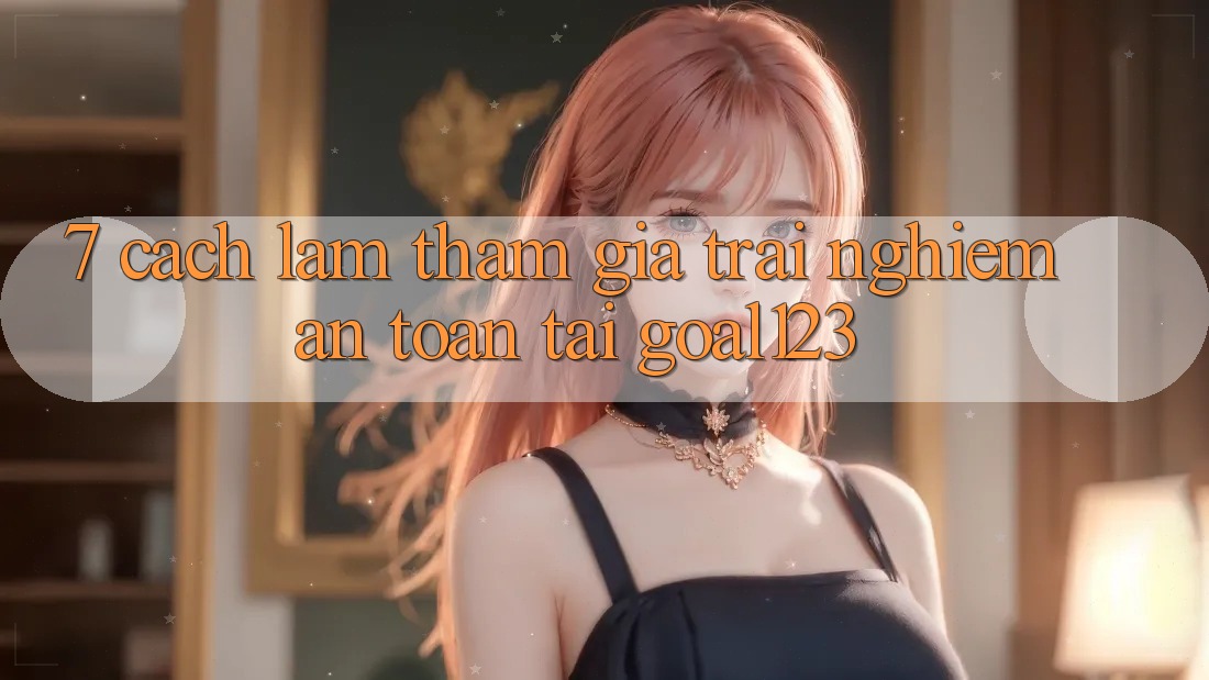 7. Cách làm tham gia trải nghiệm an toàn tại Goal123 7. Cách làm tham gia trải nghiệm an toàn tại Goal123