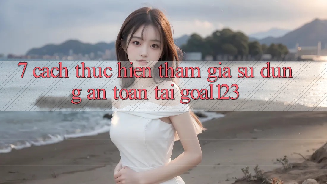 7. Cách thực hiện tham gia sử dụng an toàn tại Goal123 7. Cách thực hiện tham gia sử dụng an toàn tại Goal123