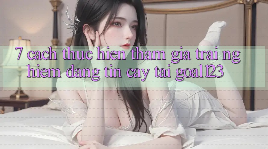 7. Cách thực hiện tham gia trải nghiệm đáng tin cậy tại Goal123