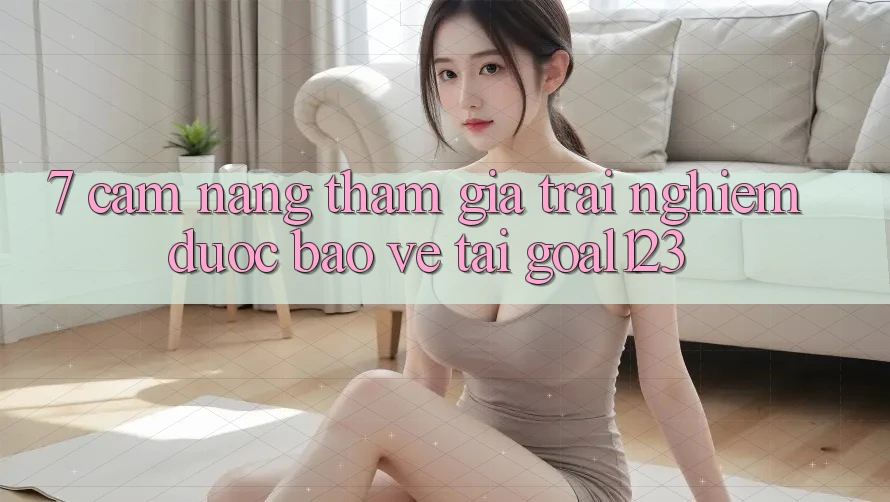 7. Cẩm nang tham gia trải nghiệm được bảo vệ tại Goal123