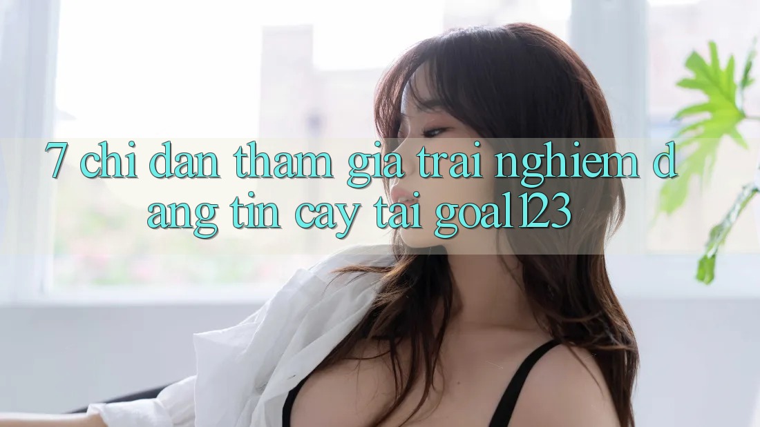 7. Chỉ dẫn tham gia trải nghiệm đáng tin cậy tại Goal123