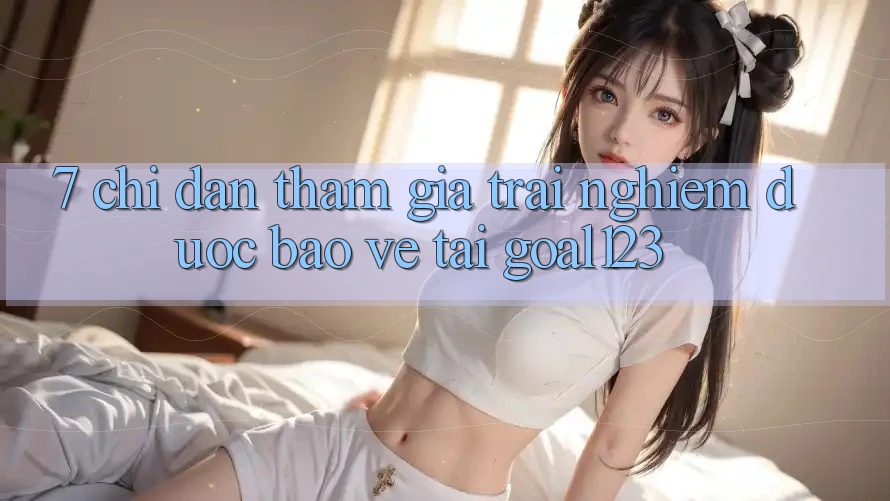 7. Chỉ dẫn tham gia trải nghiệm được bảo vệ tại Goal123 7. Chỉ dẫn tham gia trải nghiệm được bảo vệ tại Goal123