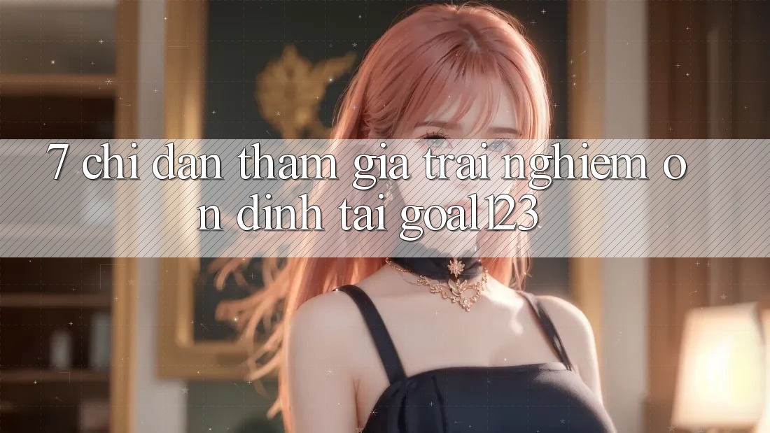 7. Chỉ dẫn tham gia trải nghiệm ổn định tại Goal123