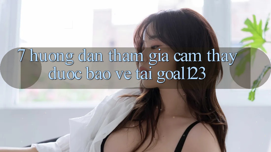 7. Hướng dẫn tham gia cảm thấy được bảo vệ tại Goal123